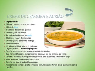 CREME DE CENOURA E AGRIÃO
 Ingredientes:
 750g de cenoura cortada em cubos
 1 Litro de água
 2 Tabletes de caldo de galinha
 1 Colher (chá) de açúcar
 Sal e pimenta-do-reino ao gosto
 4 Colheres (sopa) de manteiga
 1 Colher (sopa) de farinha de trigo
 2 Gemas batidas
 1/2 Xícara (chá) de leite 1 Molho de
agrião picado Modo de preparo:
 Cozinhe as cenouras com a água e o caldo de galinha.
 Bata no liquidificador e tempere com o açúcar, o sal e a pimenta-do-reino.
 Derreta a manteiga numa panela separada e frite levemente a farinha de trigo.
 Junte ao creme de cenoura e mexa bem.
 Cozinhe em fogo brando até engrossar.
 Acrescente as gemas e o leite e misture bem. Não deixe ferver. Sirva guarnecida com o
agrião.
 