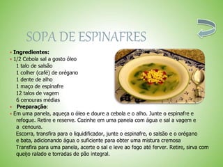 SOPA DE ESPINAFRES
 Ingredientes:
 1/2 Cebola sal a gosto óleo
1 talo de salsão
1 colher (café) de orégano
1 dente de alho
1 maço de espinafre
12 talos de vagem
6 cenouras médias
Preparação:
 Em uma panela, aqueça o óleo e doure a cebola e o alho. Junte o espinafre e
refogue. Retire e reserve. Cozinhe em uma panela com água e sal a vagem e
a cenoura.
Escorra, transfira para o liquidificador, junte o espinafre, o salsão e o orégano
e bata, adicionando água o suficiente para obter uma mistura cremosa
Transfira para uma panela, acerte o sal e leve ao fogo até ferver. Retire, sirva com
queijo ralado e torradas de pão integral.
 