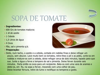 SOPA DE TOMATE
 Ingredientes:
 600 Grs de tomates maduros
 1 dl de azeite
 1 Cebola
 1,5 Litros de água
 4 Ovos
 Pão, sal e pimenta q.b.
 Preparação:
 Deite, num tacho, o azeite e a cebola, cortada em rodelas finas e deixe refogar um
pouco, sem alourar. Lave muito bem os tomates, retire-lhes o pé e as peles, corte-os em
rodelas e misture-os com a cebola, deixe refogar cerca de dois minutos, tapado para que
sue. Junte a água a ferve e tempere de sal e pimenta. Deixe ferver durante seis
minutos. Parta então os ovos para um recipiente. Bata-os com uma vara de arames e
deite-os, em fio, na sopa a ferver, mexendo com uma colher de pau.
Deixe levantar fervura, retire do lume e rectifique os temperos a gosto.
 