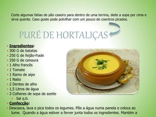 Corte algumas fatias de pão caseiro para dentro de uma terrina, deite a sopa por cima e
sirva quente. Caso goste pode polvilhar com um pouco de coentros picados.
PURÉ DE HORTALIÇAS
 Ingredientes:
 300 G de batatas
 250 G de feijão-frade
 250 G de cenoura
 1 Alho francês
 1 Tomate
 1 Ramo de aipo
 1 Nabo
 2 Dentes de alho
 1,5 Litros de água
 3 Colheres de sopa de azeite
Sal q.b.
 Confecção:
 Descasca, lava e pica todos os legumes. Põe a água numa panela e coloca ao
lume. Quando a água estiver a ferver junta todos os ingredientes. Mantém a
 