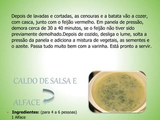 Depois de lavadas e cortadas, as cenouras e a batata vão a cozer,
com casca, junto com o feijão vermelho. Em panela de pressão,
demora cerca de 30 a 40 minutos, se o feijão não tiver sido
previamente demolhado.Depois de cozido, desliga o lume, solta a
pressão da panela e adiciona a mistura de vegetais, as sementes e
o azeite. Passa tudo muito bem com a varinha. Está pronto a servir.
CALDO DE SALSA E
ALFACE
Ingredientes: (para 4 a 6 pessoas)
1 Alface
 