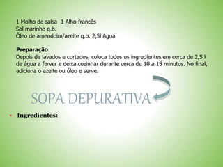 1 Molho de salsa 1 Alho-francês
Sal marinho q.b.
Óleo de amendoim/azeite q.b. 2,5l Agua
Preparação:
Depois de lavados e cortados, coloca todos os ingredientes em cerca de 2,5 l
de água a ferver e deixa cozinhar durante cerca de 10 a 15 minutos. No final,
adiciona o azeite ou óleo e serve.
SOPA DEPURATIVA
Ingredientes:
 