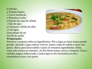 6 Cebolas
4 Tomate limpos
1 Couve lombarda
2 Pimentos verdes
2 Pacotes de sopa de cebola
1 Talo de aipo
4 Cenouras 1 Dente de alho
1 L de água
Uma pitada de sal
Um fio de azeite
Preparação:
Descasca e prepara todos os ingredientes. Põe a água ao lume numa panela
grande. Quando a água estiver a ferver, junta a sopa de cebola e mexe um
pouco. Baixa para lume médio e junta os restantes ingredientes. Deixa
cozer pelo menos 30 minutos. Ao fim desse tempo, prova e tempera. Com a
varinha mágica tritura tudo, e junta água se for necessária ou até a
consistência estar a teu gosto.
 