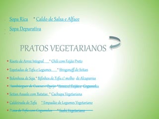  Sopa Rica * Caldo de Salsa e Alface
 Sopa Depurativa
 
PRATOS VEGETARIANOS
 Risoto de Arroz Integral * Chili com Feijão Preto
 Espetadas de Tofu e Legumes * Strogonoff de Seitan
 Bolonhesa de Soja * Bifinhos de Tofu c/ molho de Alcaparras
 Hambúrguer de Cuscuz e Queijo *Arroz c/ Feijão e Cogumelos
 Seitan Assado com Batatas * Cachupa Vegetariana
 Caldeirada de Tofu * Empadão de Legumes Vegetariano
 Pizza de Tofu com Cogumelos * Sushi Vegetariano
 