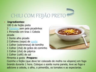 CHILI COM FEIJÃO PRETO
Ingredientes:
100 G de feijão preto
3 Tomates sem pele picadinhos
1 Pimentão em tiras 1 Cebola
picada
1 Dente alho picado
2 Colheres (sopa) de azeite
1 Colher (sobremesa) de tomilho
1 Colher (chá) de grãos de cominho
1 Colher (chá) de páprica
1 Colher (café) de sal
Pimenta a gosto Preparo:
Cozinhe o feijão (que deve ter colocado de molho na véspera) em fogo
brando durante 1 hora. Coloque o azeite numa panela, leve ao fogo e
adicione a cebola, o alho, o pimentão, os tomates e as especiarias.
 