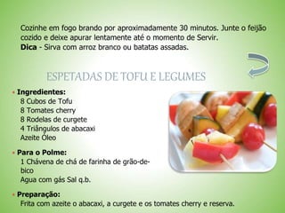 Cozinhe em fogo brando por aproximadamente 30 minutos. Junte o feijão
cozido e deixe apurar lentamente até o momento de Servir.
Dica - Sirva com arroz branco ou batatas assadas.
ESPETADAS DE TOFU E LEGUMES
 Ingredientes:
8 Cubos de Tofu
8 Tomates cherry
8 Rodelas de curgete
4 Triângulos de abacaxi
Azeite Óleo
 Para o Polme:
1 Chávena de chá de farinha de grão-de-
bico
Agua com gás Sal q.b.
 Preparação:
Frita com azeite o abacaxi, a curgete e os tomates cherry e reserva.
 