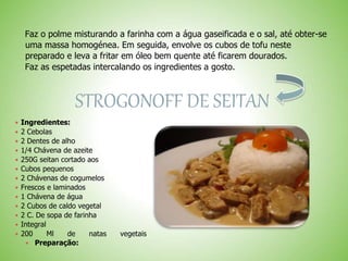 Faz o polme misturando a farinha com a água gaseificada e o sal, até obter-se
uma massa homogénea. Em seguida, envolve os cubos de tofu neste
preparado e leva a fritar em óleo bem quente até ficarem dourados.
Faz as espetadas intercalando os ingredientes a gosto.
STROGONOFF DE SEITAN
 Ingredientes:
 2 Cebolas
 2 Dentes de alho
 1/4 Chávena de azeite
 250G seitan cortado aos
 Cubos pequenos
 2 Chávenas de cogumelos
 Frescos e laminados
 1 Chávena de água
 2 Cubos de caldo vegetal
 2 C. De sopa de farinha
 Integral
 200 Ml de natas vegetais
Preparação:
 