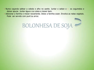  Numa caçarola saltear a cebola e alho no azeite. Juntar o seitan e os cogumelos e
deixar apurar. Juntar água e os cubos e mexer bem.
 Adicionar a farinha e mexer novamente. Deixe a farinha cozer. Envolva as natas vegetais.
Pode ser servido com puré ou arroz.
BOLONHESA DE SOJA
 