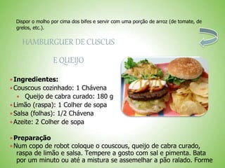 Dispor o molho por cima dos bifes e servir com uma porção de arroz (de tomate, de
grelos, etc.).
HAMBURGUER DE CUSCUS
E QUEIJO
Ingredientes:
Couscous cozinhado: 1 Chávena
Queijo de cabra curado: 180 g
Limão (raspa): 1 Colher de sopa
Salsa (folhas): 1/2 Chávena
Azeite: 2 Colher de sopa
Preparação
Num copo de robot coloque o couscous, queijo de cabra curado,
raspa de limão e salsa. Tempere a gosto com sal e pimenta. Bata
por um minuto ou até a mistura se assemelhar a pão ralado. Forme
 