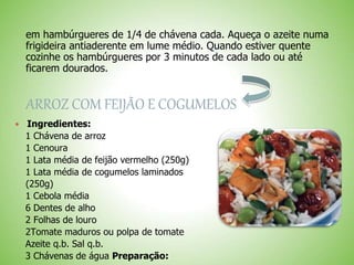 em hambúrgueres de 1/4 de chávena cada. Aqueça o azeite numa
frigideira antiaderente em lume médio. Quando estiver quente
cozinhe os hambúrgueres por 3 minutos de cada lado ou até
ficarem dourados.
ARROZ COM FEIJÃO E COGUMELOS
Ingredientes:
1 Chávena de arroz
1 Cenoura
1 Lata média de feijão vermelho (250g)
1 Lata média de cogumelos laminados
(250g)
1 Cebola média
6 Dentes de alho
2 Folhas de louro
2Tomate maduros ou polpa de tomate
Azeite q.b. Sal q.b.
3 Chávenas de água Preparação:
 