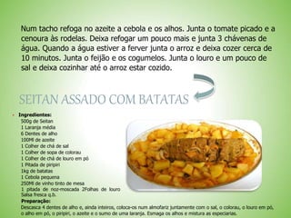 Num tacho refoga no azeite a cebola e os alhos. Junta o tomate picado e a
cenoura às rodelas. Deixa refogar um pouco mais e junta 3 chávenas de
água. Quando a água estiver a ferver junta o arroz e deixa cozer cerca de
10 minutos. Junta o feijão e os cogumelos. Junta o louro e um pouco de
sal e deixa cozinhar até o arroz estar cozido.
SEITAN ASSADO COM BATATAS
Ingredientes:
500g de Seitan
1 Laranja média
6 Dentes de alho
100Ml de azeite
1 Colher de chá de sal
1 Colher de sopa de colorau
1 Colher de chá de louro em pó
1 Pitada de piripiri
1kg de batatas
1 Cebola pequena
250Ml de vinho tinto de mesa
1 pitada de noz-moscada 2Folhas de louro
Salsa fresca q.b.
Preparação:
Descasca 4 dentes de alho e, ainda inteiros, coloca-os num almofariz juntamente com o sal, o colorau, o louro em pó,
o alho em pó, o piripiri, o azeite e o sumo de uma laranja. Esmaga os alhos e mistura as especiarias.
 