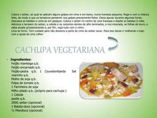 Coloca o seitan, ao qual se aplicam alguns golpes em cima e em baixo, numa travessa pequena. Rega-o com a mistura
feita, de modo a que os temperos penetrem nos golpes previamente feitos. Deixa apurar durante algumas horas.
Descasca as batatas e corta-as em pedaços. Coloca o seitan no centro de uma travessa e dispõe as batatas à volta.
Adiciona o tempero do seitan, a cebola e os restantes dentes de alho laminados, a noz-moscada, as folhas de louro, a
salsa picada grosseiramente e, por fim, rega tudo com o vinho.
Leva ao forno. Tem cuidado para não deixares a parte de cima do seitan secar. Para isso deves ir molhando o topo
com a ajuda de uma colher.
CACHUPA VEGETARIANA
Ingredientes:
Feijão manteiga q.b.
Feijão encarnado q.b.
Feijão-pedra q.b. 1 Couvelombarda Sal
marinho q.b.
Molho de soja q.b.
Polpa de tomate q.b.
1 Farinheira de soja
Milho pilado q.b. (próprio para cachupa )
1 Cebola
azeite q.b.
200G seitan (opcional)
1 Batata-doce (opcional)
½ Mandioca (opcional)
 