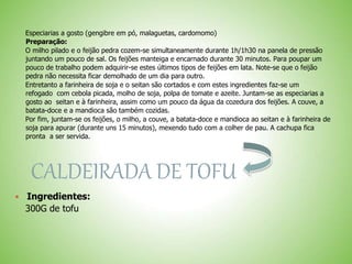 Especiarias a gosto (gengibre em pó, malaguetas, cardomomo)
Preparação:
O milho pilado e o feijão pedra cozem-se simultaneamente durante 1h/1h30 na panela de pressão
juntando um pouco de sal. Os feijões manteiga e encarnado durante 30 minutos. Para poupar um
pouco de trabalho podem adquirir-se estes últimos tipos de feijões em lata. Note-se que o feijão
pedra não necessita ficar demolhado de um dia para outro.
Entretanto a farinheira de soja e o seitan são cortados e com estes ingredientes faz-se um
refogado com cebola picada, molho de soja, polpa de tomate e azeite. Juntam-se as especiarias a
gosto ao seitan e à farinheira, assim como um pouco da água da cozedura dos feijões. A couve, a
batata-doce e a mandioca são também cozidas.
Por fim, juntam-se os feijões, o milho, a couve, a batata-doce e mandioca ao seitan e à farinheira de
soja para apurar (durante uns 15 minutos), mexendo tudo com a colher de pau. A cachupa fica
pronta a ser servida.
CALDEIRADA DE TOFU
Ingredientes:
300G de tofu
 