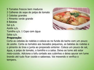 5 Tomates frescos bem maduros
2 Colheres de sopa de polpa de tomate
2 Cebolas grandes
1 Pimento verde grande
8 Batatas
Sal q.b.
Azeite q.b.
Tomilho q.b. 1 Copo com água
Salsa q.b.
Preparação:
Corta as cebolas às rodelas e coloca-as no fundo do tacho com um pouco
de azeite. Corta os tomates aos bocados pequenos, as batatas às rodelas e
o pimento às tiras e junta ao preparado anterior. Coloca um pouco de sal,
água, a polpa de tomate, o tomilho e a salsa. Deixa ao lume até estar
meio-cozido. Adiciona o tofu cortado aos cubinhos e deixa apurar em lume
brando até tudo ficar cozido e saboroso. Vai mexendo e verifica o
tempero.
 