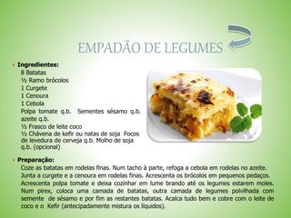 EMPADÃO DE LEGUMES
 Ingredientes:
8 Batatas
½ Ramo brócolos
1 Curgete
1 Cenoura
1 Cebola
Polpa tomate q.b. Sementes sésamo q.b.
azeite q.b.
½ Frasco de leite coco
½ Chávena de kefir ou natas de soja Focos
de levedura de cerveja q.b. Molho de soja
q.b. (opcional)
 Preparação:
Coze as batatas em rodelas finas. Num tacho à parte, refoga a cebola em rodelas no azeite.
Junta a curgete e a cenoura em rodelas finas. Acrescenta os brócolos em pequenos pedaços.
Acrescenta polpa tomate e deixa cozinhar em lume brando até os legumes estarem moles.
Num pirex, coloca uma camada de batatas, outra camada de legumes polvilhada com
semente de sésamo e por fim as restantes batatas. Acalca tudo bem e cobre com o leite de
coco e o Kefir (antecipadamente mistura os líquidos).
 