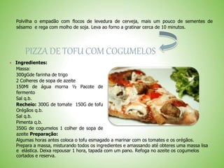 Polvilha o empadão com flocos de levedura de cerveja, mais um pouco de sementes de
sésamo e rega com molho de soja. Leva ao forno a gratinar cerca de 10 minutos.
PIZZA DE TOFU COM COGUMELOS
Ingredientes:
Massa:
300gGde farinha de trigo
2 Colheres de sopa de azeite
150Ml de água morna ½ Pacote de
fermento
Sal q.b.
Recheio: 300G de tomate 150G de tofu
Orégãos q.b.
Sal q.b.
Pimenta q.b.
350G de cogumelos 1 colher de sopa de
azeite Preparação:
Algumas horas antes coloca o tofu esmagado a marinar com os tomates e os orégãos.
Prepara a massa, misturando todos os ingredientes e amassando até obteres uma massa lisa
e elástica. Deixa repousar 1 hora, tapada com um pano. Refoga no azeite os cogumelos
cortados e reserva.
 