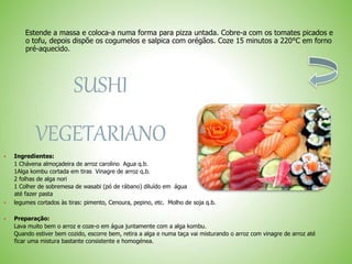 Estende a massa e coloca-a numa forma para pizza untada. Cobre-a com os tomates picados e
o tofu, depois dispõe os cogumelos e salpica com orégãos. Coze 15 minutos a 220°C em forno
pré-aquecido.
SUSHI
VEGETARIANO
 Ingredientes:
1 Chávena almoçadeira de arroz carolino Agua q.b.
1Alga kombu cortada em tiras Vinagre de arroz q.b.
2 folhas de alga nori
1 Colher de sobremesa de wasabi (pó de rábano) diluído em água
até fazer pasta
 legumes cortados às tiras: pimento, Cenoura, pepino, etc. Molho de soja q.b.
 Preparação:
Lava muito bem o arroz e coze-o em água juntamente com a alga kombu.
Quando estiver bem cozido, escorre bem, retira a alga e numa taça vai misturando o arroz com vinagre de arroz até
ficar uma mistura bastante consistente e homogénea.
 