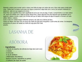 Estende a esteira para enrolar sushi e coloca uma folha de alga nori sobre ela com a face mais opaca virada para
cima. Molha bem os dedos numa taça com água e preenche a alga toda com o arroz (vai sempre molhando os
dedos de cada vez que pegares em arroz).
Deve ficar uma superfície lisa e bem espalhada de arroz por cima da alga. A todo o comprimento e no meio coloca
um pouco de wasabi com o dedo ao longo dessa linha, coloca algumas tiras dos legumes que escolheste com a
ajuda da esteira, enrola o sushi com firmeza até que os lados mais largos da alga se toquem e formem um tubo
sólido. Retira a esteira.
Corta o tubo em rodelas largas molhando sempre e de cada vez a lâmina da faca.
Coloca ao dispor uma taça com um pouco de molho de soja para mergulhar o sushi antes de comer. Se desejares,
acrescenta um pouco de wasabi ao molho de soja para ficar mais
picante.
LASANHA DE
ABÓBORA
Ingredientes:
1 Pacote de lasanha (de sêmola de trigo duro sem ovo)
1 Cebola
2 Cenouras
¼ kg de abóbora
2 Beterrabas (facultativo)
Verdura (couves, espinafres ou grelos)
2 Colheres (de sopa) de azeite
 