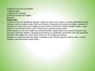 2 Folhas de louro Raíz de gengibre
1 Ramo de salsa
1 Pitada de noz-moscada
2Colheres (de sopa) de orégãos
Bechamel
Preparação:
Começa por fazer um estufado de legumes: aquece um tacho com o azeite e a mesma quantidade de água.
Adiciona o louro e a cebola picada. Estufa uns minutos e acrescenta as cenouras às rodelas, a abóbora e a
beterraba em cubos. Deixa cozer tapado em lume brando. Tira do lume e deita o gengibre ralado, a salsa
picada e a noz-moscada. Reduz a puré. À parte coze a verdura e junta ao puré.
Numa travessa de ir ao forno dispõe uma camada estufado, depois cobre com as placas de lasanha e por
cima põe a bechamel. Repete a operação até terminares os ingredientes, terminando com uma camada de
bechamel. Põe orégãos por cima e leva ao forno 20 a 30 minutos para gratinar.
Sugestão: Se preferires podes não reduzir o estufado a puré. Deixa os legumes inteiros, junta a verdura
quando as cenouras tiverem quase cozido.
 