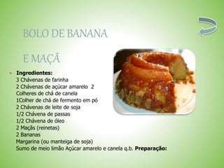 BOLO DE BANANA
E MAÇÃ
Ingredientes:
3 Chávenas de farinha
2 Chávenas de açúcar amarelo 2
Colheres de chá de canela
1Colher de chá de fermento em pó
2 Chávenas de leite de soja
1/2 Chávena de passas
1/2 Chávena de óleo
2 Maçãs (reinetas)
2 Bananas
Margarina (ou manteiga de soja)
Sumo de meio limão Açúcar amarelo e canela q.b. Preparação:
 