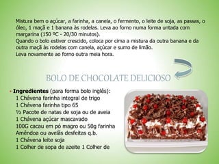 Mistura bem o açúcar, a farinha, a canela, o fermento, o leite de soja, as passas, o
óleo, 1 maçã e 1 banana às rodelas. Leva ao forno numa forma untada com
margarina (150 ºC - 20/30 minutos).
Quando o bolo estiver crescido, coloca por cima a mistura da outra banana e da
outra maçã às rodelas com canela, açúcar e sumo de limão.
Leva novamente ao forno outra meia hora.
BOLO DE CHOCOLATE DELICIOSO
 Ingredientes (para forma bolo inglês):
1 Chávena farinha integral de trigo
1 Chávena farinha tipo 65
½ Pacote de natas de soja ou de aveia
1 Chávena açúcar mascavado
100G cacau em pó magro ou 50g farinha
Amêndoa ou avelãs desfeitas q.b.
1 Chávena leite soja
1 Colher de sopa de azeite 1 Colher de
 
