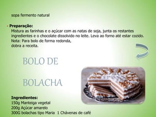sopa fermento natural
 Preparação:
Mistura as farinhas e o açúcar com as natas de soja, junta os restantes
ingredientes e o chocolate dissolvido no leite. Leva ao forno até estar cozido.
Nota: Para bolo de forma redonda,
dobra a receita.
BOLO DE
BOLACHA
Ingredientes:
150g Manteiga vegetal
200g Açúcar amarelo
300G bolachas tipo Maria 1 Chávenas de café
 
