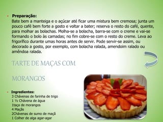 Preparação:
Bate bem a manteiga e o açúcar até ficar uma mistura bem cremosa; junta um
pouco café bem forte a gosto e voltar a bater; reserva o resto do café, quente,
para molhar as bolachas. Molha-se a bolacha, barra-se com o creme e vai-se
formando o bolo às camadas; no fim cobre-se com o resto do creme. Leva ao
frigorífico durante umas horas antes de servir. Pode servir-se assim, ou
decorado a gosto, por exemplo, com bolacha ralada, amendoim ralado ou
amêndoa ralada.
TARTE DE MAÇAS COM
MORANGOS
Ingredientes:
3 Chávenas de farinha de trigo
1 ½ Chávena de água
1taça de morangos
4 Maçãs
2Chávenas de sumo de maçã
1 Colher de alga agar-agar
 