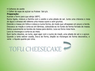 4 Colheres de azeite
1 Colher de sopa de açúcar ou frutose Sal q.b.
Preparação:
Acende o forno para que atinja 180°C.
Numa tigela, mistura a farinha com o azeite e uma pitada de sal. Junta uma chávena e meia
de água e amassa até obteres uma massa suave e sem grumos.
Estende a massa em folha e coloca-a numa forma, de modo que ultrapasse um pouco a borda.
Descasca as maçãs e corta-as em lâminas, colocando-as no fundo da forma forrada de massa.
Dobra suavemente os bordos da massa para dentro. Leva ao forno meia hora.
Lava os morangos e corta-os ao meio.
Num tacho dissolve, ao lume, agar-agar com o sumo de maçã, uma pitada de sal e o açúcar.
Quando a tarte estiver cozida, tira-a do forno, dispõe os morangos de forma decorativa, e
verte o líquido quente por cima.
TOFU CHEESECAKE
 