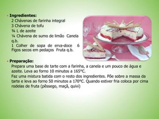 Ingredientes:
2 Chávenas de farinha integral
3 Chávena de tofu
¾ L de azeite
¼ Chávena de sumo de limão Canela
q.b.
1 Colher de sopa de erva-doce 6
Figos secos em pedaços Fruta q.b.
 Preparação:
Prepara uma base de tarte com a farinha, a canela e um pouco de água e
azeite. Leva ao forno 10 minutos a 165°C.
Faz uma mistura batida com o resto dos ingredientes. Põe sobre a massa da
tarte e leva ao forno 50 minutos a 170°C. Quando estiver fria coloca por cima
rodelas de fruta (pêssego, maçã, quivi)
 
