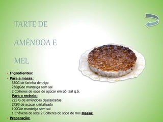 TARTE DE
AMÊNDOA E
MEL
 Ingredientes:
 Para a massa:
350G de farinha de trigo
250gGde manteiga sem sal
2 Colheres de sopa de açúcar em pó Sal q.b.
Para o recheio:
225 G de amêndoas descascadas
275G de açúcar cristalizado
100Gde manteiga sem sal
1 Chávena de leite 2 Colheres de sopa de mel Massa:
 Preparação:
 