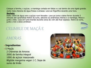 Coloque a farinha, o açúcar, a manteiga cortada em fatias e o sal dentro de uma tigela grande.
Junte meia chávena de água fresca e amasse. Leve ao frigorífico durante uma hora.
Recheio:
Deite 150ml de água com o açúcar num fervedor. Leve ao lume e deixe ferver durante 5
minutos até caramelizar.Retire do lume, adicione as amêndoas inteiras e a manteiga. Mexa e
junte o leite. Coza em lume brando durante cerca de 15m até ficar espesso. Retire do lume,
junte o mel e deixe arrefecer.
CRUMBLE DE MAÇÃ E
AMORAS
 Ingredientes:
 5 Maçãs
2 Chávenas de Amoras
200G de farinha integral
100G de açúcar mascavado
80gGde margarina vegan 1 C. Sopa de
sumo de limão
 