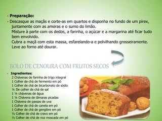  Preparação:
 Descasque as maçãs e corte-as em quartos e disponha no fundo de um pirex,
juntamente com as amoras e o sumo do limão.
Misture à parte com os dedos, a farinha, o açúcar e a margarina até ficar tudo
bem envolvido.
Cubra a maçã com esta massa, esfarelando-a e polvilhando grosseiramente.
Leve ao forno até dourar.
BOLO DE CENOURA COM FRUTOS SECOS
Ingredientes:
2 Chávenas de farinha de trigo integral
1 Colher de chá de fermento em pó
1 Colher de chá de bicarbonato de sódio
¼ De colher de chá de sal
1 ¼ chávenas de água
1 ¼ Chávena de tâmaras picadas
1 Chávena de passas de uva
1 Colher de chá de canela em pó
1 Colher de chá de gengibre em pó
½ Colher de chá de cravo em pó
½ Colher de chá de noz moscada em pó
 