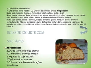 ½ Chávena de cenoura ralada
½ Chávena de nozes picadas 1/3 Chávena de sumo de laranja Preparação:
Numa taça, mistura a farinha, o fermento, o bicarbonato de sódio e o sal.
Numa panela, mistura a água, as tâmaras, as passas, a canela, o gengibre, o cravo e a noz moscada.
Leva ao lume e deixa ferver. Reduz o lume, e deixa ferver durante mais 5 minutos.
Numa taça grande, coloca a cenoura, despeja a mistura quente de líquido e deixa arrefecer
completamente. Adiciona as nozes e o sumo de laranja e mistura bem. Acrescenta o conteúdo da
outra taça e mistura bem. Coloca a mistura numa forma untada e assa em forno a 190°C durante 45
minutos.
BOLO DE IOGURTE COM
SULTANAS
 Ingredientes:
200G de farinha de trigo branca
50G de farinha de trigo integral
2 Iogurtes de soja naturais
200gGde açúcar amarelo
2 Colheres de sobremesa de açúcar
baunilhado
 