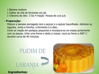 1 Banana madura
1 Colher de chá de fermento em pó
1 Chávena de óleo 3 Ou 4 maçãs Passas de uva q.b.
 Preparação:
Misture a banana esmagada com o açúcar e o açúcar baunilhado. Adicione os
iogurtes. Junta a farinha, o fermento e o óleo.
Corte as maçãs em pedaços pequenos e incorpora-os na massa juntamente
com as passas. Unte uma forma e deita a massa. Leva ao forno a 200° C
durante cerca de 40 minutos.
PUDIM DE
LARANJA
Ingredientes:
 