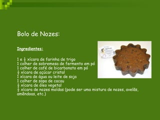 Bolo de Nozes: Ingredientes: 1 e ½ xícara de farinha de trigo 1 colher de sobremesa de fermento em pó 1 colher de café de bicarbonato em pó ½ xícara de açúcar cristal 1 xícara de água ou leite de soja 1 colher de sopa de cacau ½ xícara de óleo vegetal ½ xícara de nozes moídas (pode ser uma mistura de nozes, avelãs, amêndoas, etc.) 