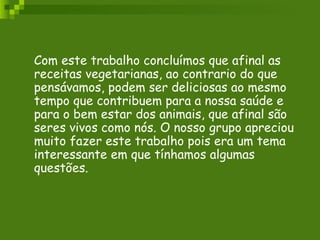 Com este trabalho concluímos que afinal as receitas vegetarianas, ao contrario do que pensávamos, podem ser deliciosas ao mesmo tempo que contribuem para a nossa saúde e para o bem estar dos animais, que afinal são seres vivos como nós. O nosso grupo apreciou muito fazer este trabalho pois era um tema interessante em que tínhamos algumas questões. 