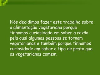 Nós decidimos fazer este trabalho sobre a alimentação vegetariana porque tínhamos curiosidade em saber a razão pela qual algumas pessoas se tornam  vegetarianos e também porque tínhamos curiosidade em saber o tipo de prato que os vegetarianos comem. 