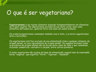 O que é ser vegetariano? Vegetarianismo  é um regime alimentar baseado fundamentalmente em alimentos de origem vegetal. Os vegetarianos excluem da sua dieta carne, bem como alimentos derivados (ex., gelatina feita com base em ossos animais).  Os ovolactovegetarianos consomem também ovos e leite, e os lacto-vegetarianos leite e lacticínios. Os vegetarianos estritos excluem da sua alimentação todo e qualquer alimento de origem animal, ou com ingredientes de origem animal. Os veganos excluem todos os produtos de origem animal não só da sua dieta como de tudo o que consomem, incluindo cosméticos, vestuário e calçado, entre outros produtos. O nome vegetariano não origina da base da alimentação vegetal mas da expressão latina "vegetus", que significa "forte", "vigoroso", "saudável". 