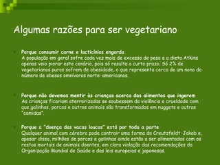 Algumas razões para ser vegetariano   Porque consumir carne e lacticínios engorda A população em geral sofre cada vez mais de excesso de peso e a dieta Atkins apenas veio piorar este cenário, pois só resulta a curto prazo. Só 2% de vegetarianos puros sofrem de obesidade, o que representa cerca de um nono do número de obesos omnívoros norte‑americanos. Porque não devemos mentir às crianças acerca dos alimentos que ingerem As crianças ficariam aterrorizadas se soubessem da violência e crueldade com que galinhas, porcos e outros animais são transformados em nuggets e outras “comidas”. Porque a “doença das vacas loucas” está por toda a parte Qualquer animal com cérebro pode contrair uma forma da Creutzfeldt‑Jakob e, apesar disso, milhões de porcos e galinhas ainda estão a ser alimentados com os restos mortais de animais doentes, em clara violação das recomendações da Organização Mundial de Saúde e das leis europeias e japonesas. 