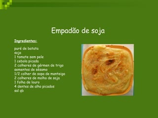 Empadão de soja Ingredientes: puré de batata  soja  1 tomate sem pele  1 cebola picada  2 colheres de gérmen de trigo  sementes de sésamo  1/2 colher de sopa de manteiga  2 colheres de molho de soja  1 folha de louro  4 dentes de alho picados  sal qb 