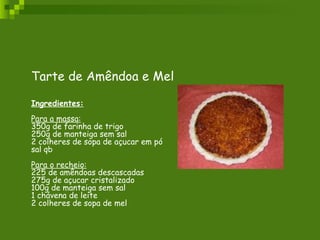 Tarte de Amêndoa e Mel  Ingredientes: Para a massa: 350g de farinha de trigo 250g de manteiga sem sal 2 colheres de sopa de açucar em pó sal qb Para o recheio: 225 de amêndoas descascadas 275g de açucar cristalizado 100g de manteiga sem sal 1 chávena de leite 2 colheres de sopa de mel 