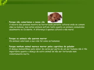 Porque não comeríamos o nosso cão A maioria das pessoas mostra-se horrorizada perante culturas onde se comem cães ou baleias, mas estes animais sofrem tanto quanto os animais consumidos usualmente no Ocidente. A diferença é apenas cultural e não moral.  Porque os animais não querem morrer Os animais valorizam a sua vida tal como os humanos. Porque nenhum animal merece morrer pelos caprichos do paladar O desejo momentâneo pelo sabor da carne por parte de um ser humano não é tão importante quanto o desejo de outro animal de não ser torturado nem violentamente morto.  