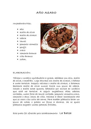 AÑO ASADO


INGREDIENTES:

    •   año
    •   aceite de oliva
    •   aceite de xirasol
    •   cebola
    •   laurel
    •   pemento vermello
    •   perejil
    •   cravo
    •   cementa branca
    •   viño Branco
    •   coñac.




ELABORACIÓN:

Tállase o cordeiro quitándolle a graxa, adúbase con allo, aceite
de oliva, e azafrán. Logo dourase con aceite de xirasol, e bótase
a unha tarteira. Despois retirase o aceite de xirasol, e botamos
bastante aceite de oliva nunca tixola cun pouco de cebola.
Cando o aceite estea quente, bótaselle por enriza ao cordeiro
que está na tarteira. A seguir engadimos dúas cebolas
cortadas, unha folla de laurel cortada, pemento vermello,cravo,
cementa e dous vasos de viño. Deixase a facer lentamente ata
que se vexa o óso solto da carne. Para acabar pódeselle botar un
pouco de coñac e poñelo no forno a dorarse. Se se quere
pódeselle engadir unhas patacas fritidas.


Este prato foi ofrecido polo establecemento:   La Batea
 