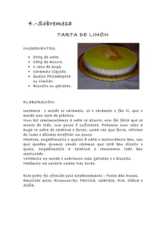 4.-Sobremesa
                  TARTA DE LIMÓN

INGREDIENTES:

  • 500g de nata.
  • 150g de azucre.
  • 1 vaso de auga.
  • Caramelo líquido.
  • Queixo Philadelphia
    ou similar.
  • Biscoito ou galletas.



ELABORACIÓN:

Untamos o molde co caramelo, se o caramelo o fas ti, que o
molde non sexa de plástico.
Nun bol semimontamos a nata co azucre, non fai falla que se
monte de todo, cun pouco é suficiente. Poñemos nun cazo a
auga co sobre de xelatina e ferver, unha vez que ferva, retírase
do lume e déixase arrefriar un pouco.
Mentres, engadímoslle o queixo á nata e mesturámolo ben, sen
que queden grumos cando vexamos que está ben disolto o
queix, engadímoslle a xelatina e remexemos todo ben
mesturado.
Vertémolo no molde e cubrímolo coas galletas e o biscoito.
Metémolo na neveira unhas tres horas.


Este prato foi ofrecido polo establecemento : Fonte das Donas.
Recollido polos Alumnos/as: Patricia, Gabriela, Eva, Odhra e
Sofía.
 