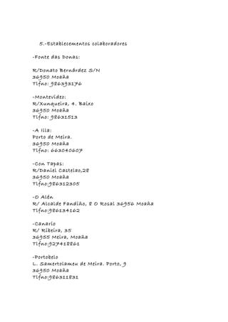 5.-Establecementos colaboradores

-Fonte das Donas:

R/Donato Bernárdez S/N
36950 Moaña
Tlfno: 986393176

-Montevideo:
R/Xunqueira, 4. Baixo
36950 Moaña
Tlfno: 98631513

-A Illa:
Porto de Meira.
36950 Moaña
Tlfno: 663040607

-Con Tapas:
R/Daniel Castelao,28
36950 Moaña
Tlfno:986312305

-O Alén
R/ Alcalde Fandiño, 8 O Rosal 36956 Moaña
Tlfno:986134162

-Canario
R/ Ribeira, 35
36955 Meira, Moaña
Tlfno:927418861

-Portobelo
L. Samertolameu de Meira. Porto, 9
36950 Moaña
Tlfno:986311831
 