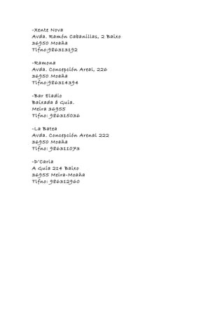 -Xente Nova
Avda. Ramón Cabanillas, 2 Baixo
36950 Moaña
Tlfno:986313192

-Ramona
Avda. Concepción Areal, 226
36950 Moaña
Tlfno:986314394

-Bar Eladio
Baixada á Guia.
Meira 36955
Tlfno: 986315036

-La Batea
Avda. Concepción Arenal 222
36950 Moaña
Tlfno: 986311073

-D’Carla
A Guía 214 Baixo
36955 Meira-Moaña
Tlfno: 986312960
 