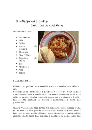 3.-Segundo prato
                    CALLOS A GALEGA
INGREDIENTES:

  •   Garbanzos
  •   Pata
  •   Callos
  •   Morro          de
      tenreira
  •   Chourizo
  •   Pan fritido
  •   Especias       de
      callos
  •   Sal
  •   Pementón
  •   Allo
  •   Cebola


ELABORACIÓN:

Póñense os garbanzos a remollo a noite anterior cun chico de
sal.
Escúrrense os garbanzos e póñense a cocer en auga quente
unha horaou hora e media máis ou menos.retíranse do lume ó
estar a punto. Noutra cacerola coceranse as carnes e ó estar
ben cocidas pícanse en anacos e engádeselle a auga dos
garbanzos.

Nunha Tixtla engádese 250cl. De aceite de oliva e frítese o pan
en anacos co allo picado,retírase nun morteiro e machácase
ben. No mesmo aceite frítense dous chourizos e unha cebola
picada, cando estea ben apagase e engádeselle unha cullerada
 