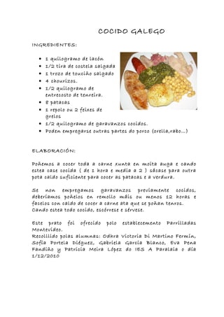 COCIDO GALEGO
INGREDIENTES:

  •   1 quilogramo de lacón
  •   1/2 tira de costela salgada
  •   1 trozo de touciño salgado
  •   4 chourizos.
  •   1/2 quilogramo de
      entrecosto de tenreira.
  •   8 patacas
  •   1 repolo ou 2 feixes de
      grelos
  •   1/2 quilogramo de garavanzos cocidos.
  •   Poden empregarse outras partes do porco (orella,rabo…)


ELABORACIÓN:

Poñemos a cocer toda a carne xunta en moita auga e cando
estea case cocida ( de 1 hora e media a 2 ) sácase para outra
pota caldo suficiente para cocer as patacas e a verdura.

Se non empregamos garavanzos previamente cocidos,
deberíamos poñelos en remollo máis ou menos 12 horas e
facelos con caldo de cocer a carne ata que se poñan tenros.
Cando estea todo cocido, escórrese e sérvese.

Este prato foi ofrecido polo establecemento Parrilladas
Montevideo.
Recolllido polas alumnas: Odhra Victoria Di Martino Fermín,
Sofía Portela Diéguez, Gabriela García Blanco, Eva Pena
Fandiño y Patricia Meira López do IES A Paralaia o día
1/12/2010
 