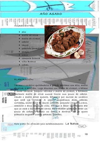 AÑO ASADO


INGREDIENTES:

    •   año
    •   aceite de oliva
    •   aceite de xirasol
    •   cebola
    •   laurel
    •   pemento vermello
    •   perejil
    •   cravo
    •   cementa branca
    •   viño Branco
    •   coñac.




ELABORACIÓN:

Tállase o cordeiro quitándolle a graxa, adúbase con allo, aceite
de oliva, e azafrán. Logo dourase con aceite de xirasol, e bótase
a unha tarteira. Despois retirase o aceite de xirasol, e botamos
bastante aceite de oliva nunca tixola cun pouco de cebola.
Cando o aceite estea quente, bótaselle por enriza ao cordeiro
que está na tarteira. A seguir engadimos dúas cebolas
cortadas, unha folla de laurel cortada, pemento vermello,cravo,
cementa e dous vasos de viño. Deixase a facer lentamente ata
que se vexa o óso solto da carne. Para acabar pódeselle botar un
pouco de coñac e poñelo no forno a dorarse. Se se quere
pódeselle engadir unhas patacas fritidas.


Este prato foi ofrecido polo establecemento:   La Batea


                                                              10
 