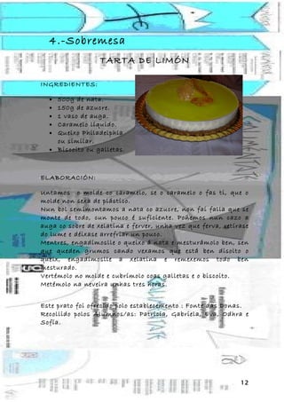 4.-Sobremesa
                  TARTA DE LIMÓN

INGREDIENTES:

  • 500g de nata.
  • 150g de azucre.
  • 1 vaso de auga.
  • Caramelo líquido.
  • Queixo Philadelphia
    ou similar.
  • Biscoito ou galletas.



ELABORACIÓN:

Untamos o molde co caramelo, se o caramelo o fas ti, que o
molde non sexa de plástico.
Nun bol semimontamos a nata co azucre, non fai falla que se
monte de todo, cun pouco é suficiente. Poñemos nun cazo a
auga co sobre de xelatina e ferver, unha vez que ferva, retírase
do lume e déixase arrefriar un pouco.
Mentres, engadímoslle o queixo á nata e mesturámolo ben, sen
que queden grumos cando vexamos que está ben disolto o
queix, engadímoslle a xelatina e remexemos todo ben
mesturado.
Vertémolo no molde e cubrímolo coas galletas e o biscoito.
Metémolo na neveira unhas tres horas.


Este prato foi ofrecido polo establecemento : Fonte das Donas.
Recollido polos Alumnos/as: Patricia, Gabriela, Eva, Odhra e
Sofía.




                                                             12
 